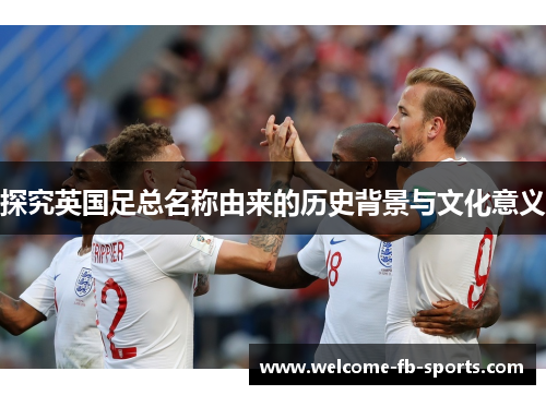 探究英国足总名称由来的历史背景与文化意义 探究英国足总名称由来的历史背景与文化意义