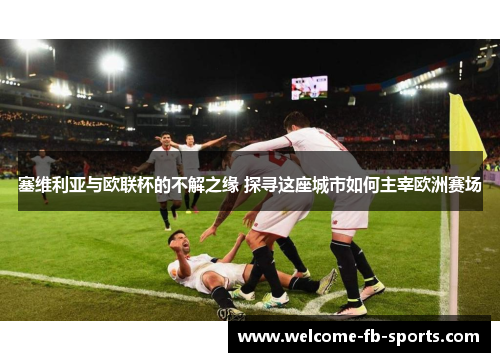 塞维利亚与欧联杯的不解之缘 探寻这座城市如何主宰欧洲赛场 塞维利亚与欧联杯的不解之缘 探寻这座城市如何主宰欧洲赛场