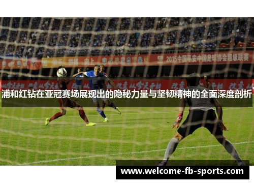 浦和红钻在亚冠赛场展现出的隐秘力量与坚韧精神的全面深度剖析 浦和红钻在亚冠赛场展现出的隐秘力量与坚韧精神的全面深度剖析