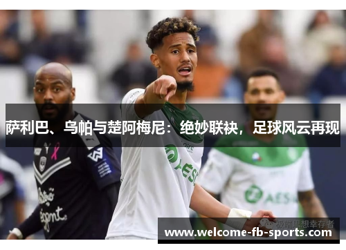 萨利巴、乌帕与楚阿梅尼:绝妙联袂,足球风云再现 萨利巴、乌帕与楚阿梅尼:绝妙联袂,足球风云再现