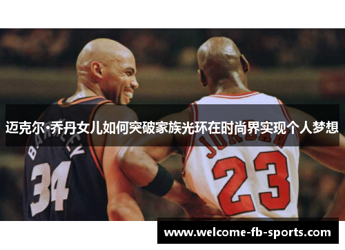 迈克尔·乔丹女儿如何突破家族光环在时尚界实现个人梦想 迈克尔·乔丹女儿如何突破家族光环在时尚界实现个人梦想