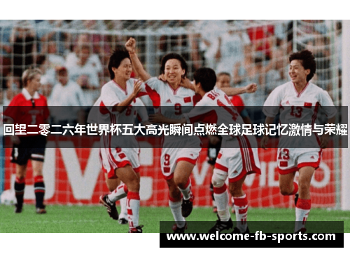 回望二零二六年世界杯五大高光瞬间点燃全球足球记忆激情与荣耀