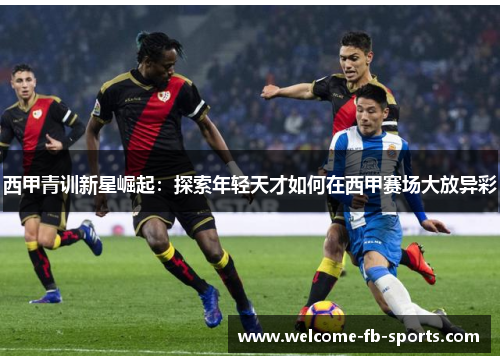 西甲青训新星崛起:探索年轻天才如何在西甲赛场大放异彩 西甲青训新星崛起:探索年轻天才如何在西甲赛场大放异彩