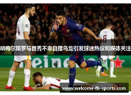 胡梅尔斯罗马首秀不幸自摆乌龙引发球迷热议和媒体关注