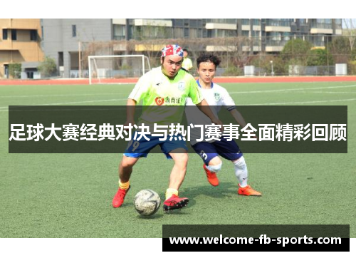 足球大赛经典对决与热门赛事全面精彩回顾 足球大赛经典对决与热门赛事全面精彩回顾